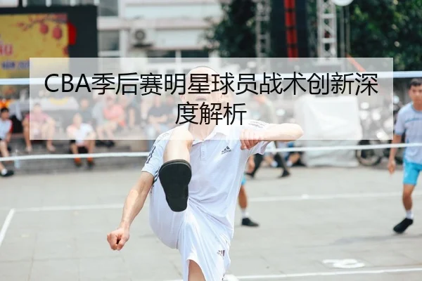 CBA季后赛明星球员战术创新深度解析